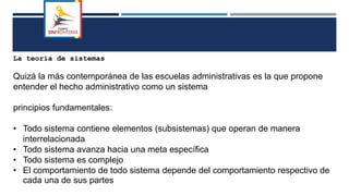 La teoría de sistemas
Quizá la más contemporánea de las escuelas administrativas es la que propone
entender el hecho administrativo como un sistema
principios fundamentales:
• Todo sistema contiene elementos (subsistemas) que operan de manera
interrelacionada
• Todo sistema avanza hacia una meta específica
• Todo sistema es complejo
• El comportamiento de todo sistema depende del comportamiento respectivo de
cada una de sus partes
 