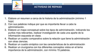 ACTIVIDAD DE REPASO
En grupos de 4 personas realizar los siguientes puntos para entregar
1. Elabore un resumen a cerca de la historia de la administración (mínimo 1
hoja)
2. Con sus palabras indique por que es importante llevar a cabo la
administración.
3. Elabore un mapa conceptual sobre los tipos de administración, indicando los
puntos mas relevantes, realizar investigación de cada una aparte de la
información expuesta en clase.
4. Realizar un cuadro comparativo sobre la relación que tiene la administración
con otras ciencias.
5. Realizar un cuadro sinóptico con las características de la administración
6. Realizar un crucigrama con los diferentes conceptos vistos en el tema
importancia de la administración, con mínimo 15 palabras.
 