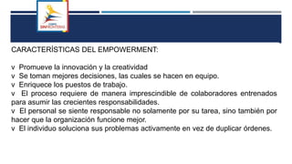 CARACTERÍSTICAS DEL EMPOWERMENT:
v Promueve la innovación y la creatividad
v Se toman mejores decisiones, las cuales se hacen en equipo.
v Enriquece los puestos de trabajo.
v El proceso requiere de manera imprescindible de colaboradores entrenados
para asumir las crecientes responsabilidades.
v El personal se siente responsable no solamente por su tarea, sino también por
hacer que la organización funcione mejor.
v El individuo soluciona sus problemas activamente en vez de duplicar órdenes.
 
