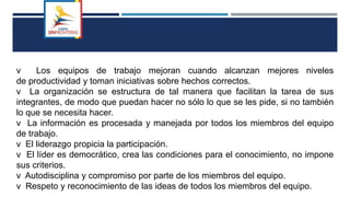 v Los equipos de trabajo mejoran cuando alcanzan mejores niveles
de productividad y toman iniciativas sobre hechos correctos.
v La organización se estructura de tal manera que facilitan la tarea de sus
integrantes, de modo que puedan hacer no sólo lo que se les pide, si no también
lo que se necesita hacer.
v La información es procesada y manejada por todos los miembros del equipo
de trabajo.
v El liderazgo propicia la participación.
v El líder es democrático, crea las condiciones para el conocimiento, no impone
sus criterios.
v Autodisciplina y compromiso por parte de los miembros del equipo.
v Respeto y reconocimiento de las ideas de todos los miembros del equipo.
 