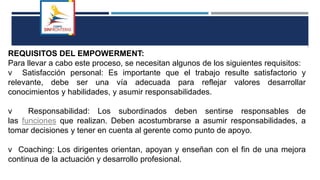 REQUISITOS DEL EMPOWERMENT:
Para llevar a cabo este proceso, se necesitan algunos de los siguientes requisitos:
v Satisfacción personal: Es importante que el trabajo resulte satisfactorio y
relevante, debe ser una vía adecuada para reflejar valores desarrollar
conocimientos y habilidades, y asumir responsabilidades.
v Responsabilidad: Los subordinados deben sentirse responsables de
las funciones que realizan. Deben acostumbrarse a asumir responsabilidades, a
tomar decisiones y tener en cuenta al gerente como punto de apoyo.
v Coaching: Los dirigentes orientan, apoyan y enseñan con el fin de una mejora
continua de la actuación y desarrollo profesional.
 