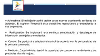 v Autoestima: El trabajador podrá probar cosas nuevas acentuando su deseo de
aprender. El superior fomentará esta autoestima escuchando y entendiendo a
sus empleados.
v Participación: Se implantará una continua comunicación y despliegue de
información entre jefes y empleados.
v Control: Se graduará y adaptará el control de acuerdo con la personalidad de
la persona controlada.
v Medición: Cada individuo tendrá la capacidad de conocer su rendimiento y las
probables vías de mejora.
 