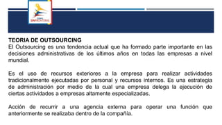 TEORIA DE OUTSOURCING
El Outsourcing es una tendencia actual que ha formado parte importante en las
decisiones administrativas de los últimos años en todas las empresas a nivel
mundial.
Es el uso de recursos exteriores a la empresa para realizar actividades
tradicionalmente ejecutadas por personal y recursos internos. Es una estrategia
de administración por medio de la cual una empresa delega la ejecución de
ciertas actividades a empresas altamente especializadas.
Acción de recurrir a una agencia externa para operar una función que
anteriormente se realizaba dentro de la compañía.
 