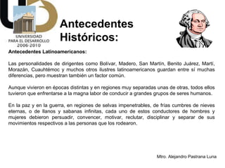 Antecedentes  Históricos: Antecedentes Latinoamericanos: Las personalidades de dirigentes como Bolívar, Madero, San Martín, Benito Juárez, Martí, Morazán, Cuauhtémoc y muchos otros ilustres latinoamericanos guardan entre sí muchas diferencias, pero muestran también un factor común.  Aunque vivieron en épocas distintas y en regiones muy separadas unas de otras, todos ellos tuvieron que enfrentarse a la magna labor de conducir a grandes grupos de seres humanos.  En la paz y en la guerra, en regiones de selvas impenetrables, de frías cumbres de nieves eternas, o de llanos y sabanas infinitas, cada uno de estos conductores de hombres y mujeres debieron persuadir, convencer, motivar, reclutar, disciplinar y separar de sus movimientos respectivos a las personas que los rodearon.  