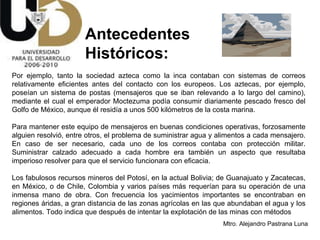 Antecedentes  Históricos: Por ejemplo, tanto la sociedad azteca como la inca contaban con sistemas de correos relativamente eficientes antes del contacto con los europeos. Los aztecas, por ejemplo, poseían un sistema de postas (mensajeros que se iban relevando a lo largo del camino), mediante el cual el emperador Moctezuma podía consumir diariamente pescado fresco del Golfo de México, aunque él residía a unos 500 kilómetros de la costa marina.  Para mantener este equipo de mensajeros en buenas condiciones operativas, forzosamente alguien resolvió, entre otros, el problema de suministrar agua y alimentos a cada mensajero. En caso de ser necesario, cada uno de los correos contaba con protección militar. Suministrar calzado adecuado a cada hombre era también un aspecto que resultaba imperioso resolver para que el servicio funcionara con eficacia.  Los fabulosos recursos mineros del Potosí, en la actual Bolivia; de Guanajuato y Zacatecas, en México, o de Chile, Colombia y varios países más requerían para su operación de una inmensa mano de obra. Con frecuencia los yacimientos importantes se encontraban en regiones áridas, a gran distancia de las zonas agrícolas en las que abundaban el agua y los alimentos. Todo indica que después de intentar la explotación de las minas con métodos  