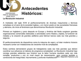 Antecedentes  Históricos: La Revolución Industrial A mediados del siglo XVIII el perfeccionamiento de diversas maquinarias y técnicas complejas en el seno de la sociedad inglesa, y en menor grado en las sociedades francesas y alemana, dio inicio al fenómeno que denominamos Revolución Industrial.  Primero en Inglaterra y poco después en Europa y América del Norte surgieron grandes organizaciones comerciales dedicadas a actividades como hilados y tejidos, la fundición de metales y la creación de grandes astilleros para fabricar barcos cada vez más grandes y seguros.  El perfeccionamiento de dispositivos como la máquina de vapor y el telar moderno hicieron necesario contar con instalaciones de creciente nivel de complejidad.  Estos cambios demandaron grupos de trabajadores cada vez más grandes que debían coordinar sus esfuerzos en labores de progresiva complejidad. La Revolución Industrial trajo consigo grandes adelantos que hicieron que la labor humana resultara cada vez más rentable, productiva y con un nivel mayor de mecanización, pero condujo también a condiciones de inseguridad, hacinamiento y profunda insatisfacción.  