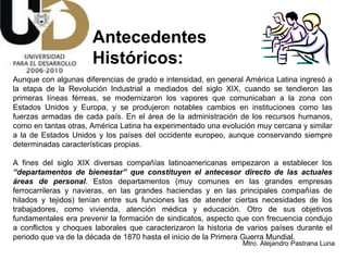 Antecedentes  Históricos: Aunque con algunas diferencias de grado e intensidad, en general América Latina ingresó a la etapa de la Revolución Industrial a mediados del siglo XIX, cuando se tendieron las primeras líneas férreas, se modernizaron los vapores que comunicaban a la zona con Estados Unidos y Europa, y se produjeron notables cambios en instituciones como las fuerzas armadas de cada país. En el área de la administración de los recursos humanos, como en tantas otras, América Latina ha experimentado una evolución muy cercana y similar a la de Estados Unidos y los países del occidente europeo, aunque conservando siempre determinadas características propias. A fines del siglo XIX diversas compañías latinoamericanas empezaron a establecer los  “departamentos de bienestar”   que constituyen el antecesor directo de las actuales áreas de personal . Estos departamentos (muy comunes en las grandes empresas ferrocarrileras y navieras, en las grandes haciendas y en las principales compañías de hilados y tejidos) tenían entre sus funciones las de atender ciertas necesidades de los trabajadores, como vivienda, atención médica y educación. Otro de sus objetivos fundamentales era prevenir la formación de sindicatos, aspecto que con frecuencia condujo a conflictos y choques laborales que caracterizaron la historia de varios países durante el periodo que va de la década de 1870 hasta el inicio de la Primera Guerra Mundial.  