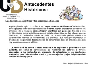 La administración científica y las necesidades humanas A   principios del siglo xx, conforme los  “departamentos de bienestar ” se extendían, investigadores como el estadounidense  Frederick Taylor  empezaron a defender los principios de la llamada  administración científica del personal . Gracias a sus contribuciones quedó establecido que el estudio sistemático de las labores que se realizaban en ambientes como un taller de ensamblado podían conducir a considerables mejoras de la efectividad y la eficiencia. Sus hallazgos impulsaron la creación de los primeros departamentos de personal con base en principios que aún hoy se reconocen como válidos.  La necesidad de dividir la labor humana y de capacitar al personal se hizo evidente ,  así como la conveniencia de mantener los salarios a niveles adecuados a las realidades del mercado, de seleccionar a los candidatos adecuados para determinados puestos, y de manejar las quejas del personal de manera eficiente y justa.   Antecedentes  Históricos: 