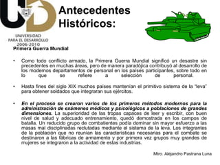 Primera Guerra Mundial Como todo conflicto armado, la Primera Guerra Mundial significó un desastre sin precedentes en muchas áreas, pero de manera paradójica contribuyó al desarrollo de los modernos departamentos de personal en los países participantes, sobre todo en lo que se refiere a selección de personal.  Hasta fines del siglo XIX   muchos países mantenían el primitivo sistema de la “leva” para obtener soldados que integraran sus ejércitos. En el proceso se crearon varios de los primeros métodos modernos para la administración de exámenes médicos y psicológicos a poblaciones de grandes dimensiones.  La superioridad de las tropas capaces de leer y escribir, con buen nivel de salud y adecuado entrenamiento, quedó demostrada en los campos de batalla. Un reducido grupo de combatientes podía dominar sin mayor esfuerzo a las masas mal disciplinadas reclutadas mediante el sistema de la leva. Los integrantes de la población que no reunían las características necesarias para el combate se destinaron a las fábricas de armamento y por primera vez grupos muy grandes de mujeres se integraron a la actividad de estas industrias.  Antecedentes  Históricos: 