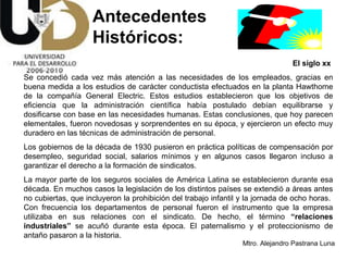 El siglo xx  Se concedió cada vez más atención a las necesidades de los empleados, gracias en buena medida a los estudios de carácter conductista efectuados en la planta Hawthome de la compañía General Electric. Estos estudios establecieron que los objetivos de eficiencia que la administración científica había postulado debían equilibrarse y dosificarse con base en las necesidades humanas. Estas conclusiones, que hoy parecen elementales, fueron novedosas y sorprendentes en su época, y ejercieron un efecto muy duradero en las técnicas de administración de personal.  Los gobiernos de la década de 1930 pusieron en práctica políticas de compensación por desempleo, seguridad social, salarios mínimos y en algunos casos llegaron incluso a garantizar el derecho a la formación de sindicatos.  La mayor parte de los seguros sociales de América Latina se establecieron durante esa década. En muchos casos la legislación de los distintos países se extendió a áreas antes no cubiertas, que incluyeron la prohibición del trabajo infantil y la jornada de ocho horas.  Con frecuencia los departamentos de personal fueron el instrumento que la empresa utilizaba en sus relaciones con el sindicato. De hecho, el término  “relaciones industriales”  se acuñó durante esta época. El paternalismo y el proteccionismo de antaño pasaron a la historia.  Antecedentes  Históricos: 