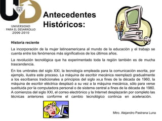 Historia reciente  La incorporación de la mujer latinoamericana al mundo de la educación y el trabajo se cuenta entre los fenómenos más significativos de los últimos años.  La revolución tecnológica que ha experimentado toda la región también es de mucha trascendencia.  En los umbrales del siglo XXI, la tecnología empleada para la comunicación escrita, por ejemplo, ilustra este proceso. La máquina de escribir mecánica reemplazó gradualmente a los escribanos tradicionales a principios del siglo xx,a fines de la década de 1960, la máquina de escribir eléctrica desplazó a su vez a la máquina mecánica, sólo para verse sustituida por la computadora personal o de sistema central a fines de la década de 1980. A comienzos del siglo XXI, el correo electrónico y la Internet desplazarán por completo las técnicas anteriores conforme el cambio tecnológico continúa en aceleración.  Antecedentes  Históricos: 