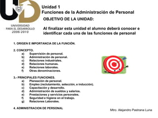 Unidad 1  Funciones de la Administración de Personal OBJETIVO DE LA UNIDAD:  Al finalizar esta unidad el alumno deberá conocer e identificar cada una de las funciones de personal   1. ORIGEN E IMPORTANCIA DE LA FUNCIÓN. 2. CONCEPTO. a) Supervisión de personal. b) Administración de personal. c) Relaciones industriales. d) Relaciones humanas. e) Relaciones laborales. f) Otras denominaciones. 3.- PRINCIPALES FUNCIONES.  a) Planeación de personal. b) Empleo (reclutamiento, selección, e inducción). c) Capacitación y desarrollo. d) Administración de sueldos y salarios. e) Prestaciones y servicios personales. f) Seguridad e higiene en el trabajo. g) Relaciones Laborales. 4. ADMINISTRACION DE PERSONAL 