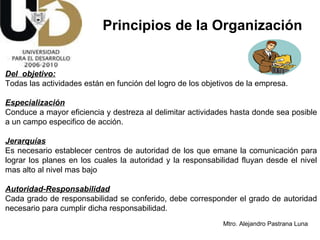Del  objetivo: Todas las actividades están en función del logro de los objetivos de la empresa. Especialización Conduce a mayor eficiencia y destreza al delimitar actividades hasta donde sea posible a un campo especifico de acción. Jerarquías Es necesario establecer centros de autoridad de los que emane la comunicación para lograr los planes en los cuales la autoridad y la responsabilidad fluyan desde el nivel mas alto al nivel mas bajo Autoridad-Responsabilidad Cada grado de responsabilidad se conferido, debe corresponder el grado de autoridad necesario para cumplir dicha responsabilidad. Principios de la Organización 