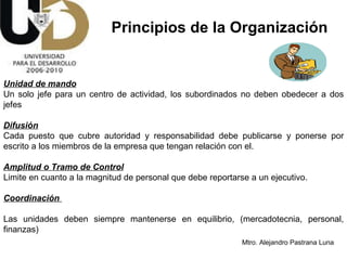 Unidad de mando   Un solo jefe para un centro de actividad, los subordinados no deben obedecer a dos jefes Difusión Cada puesto que cubre autoridad y responsabilidad debe publicarse y ponerse por escrito a los miembros de la empresa que tengan relación con el. Amplitud o Tramo de Control   Limite en cuanto a la magnitud de personal que debe reportarse a un ejecutivo. Coordinación  Las unidades deben siempre mantenerse en equilibrio, (mercadotecnia, personal, finanzas)  Principios de la Organización 