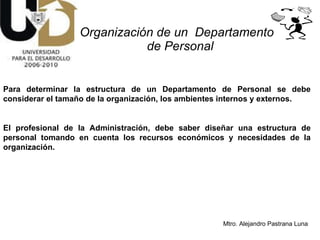 Organización de un  Departamento  de Personal Para determinar la estructura de un Departamento de Personal se debe considerar el tamaño de la organización, los ambientes internos y externos. El profesional de la Administración, debe saber diseñar una estructura de personal tomando en cuenta los recursos económicos y necesidades de la organización. 