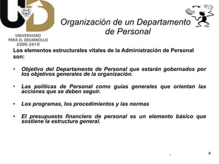 Los elementos estructurales vitales de la Administración de Personal son:  Objetivo del Departamento de Personal que estarán gobernados por los objetivos generales de la organización. Las políticas de Personal como guías generales que orientan las acciones que se deben seguir.  Los programas, los procedimientos y las normas El presupuesto financiero de personal es un elemento básico que sostiene la estructura general. Organización de un Departamento  de Personal 