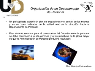 Un presupuesto supone un plan de erogaciones y el control de los mismos y es un buen indicador de la actitud real de la dirección hacia el Departamento de Personal.  Para obtener recursos para el presupuesto del Departamento de personal se debe convencer a la alta gerencia y a los miembros de la plana mayor de que la Administración de Personal producirá resultados. Organización de un Departamento  de Personal 