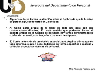Jerarquía del Departamento de Personal Algunos autores llaman la atención sobre el hechos de que la función de personal puede tomarse en 2 sentidos: A) Como parte propia de la labor de todo jefe para con sus colaboradores directos,. En este sentido que podemos llamar el sentido amplio de la función de personal, hay tantos administradores o jefes de personal, cuantos jefes existan en la empresa.  B) Como la función de un técnico especializado. Aquí se afirma que en toda empresa, alguien debe dedicarse en forma especifica a realizar y controlar aspectos y técnicas de personal.  