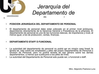 Jerarquía del Departamento de Personal POSICION JERARQUICA DEL DEPARTAMENTO DE PERSONAL El departamento de personal debe estar colocado en el primer nivel jerárquico, dependiendo directamente de la Gerencia General o Presidencia de la empresa. El departamento de personal es una de las funciones básicas, de importancia y nivel, al menos igual, a los de producción, ventas, finanzas. DEPARTAMENTO STAFF O FUNCIONAL La autoridad del departamento de personal no podrá ser en ningún caso lineal: la tendrá tal, solo sobre los empleados y jefes del propio Departamento de Personal o División de Personal, pero no podría tenerla de ese género sobre los demás departamentos, a menos que sustituyera a los jefes de línea. La autoridad del Departamento de Personal solo puede ser, o funcional o staff. 
