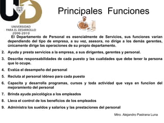 Principales  Funciones El Departamento de Personal es esencialmente de Servicios, sus funciones varían dependiendo del tipo de empresa, a su vez, asesora, no dirige a los demás gerentes, únicamente dirige las operaciones de su propio departamento. Ayuda y presta servicios a la empresa, a sus dirigentes, gerentes y personal. Describe responsabilidades de cada puesto y las cualidades que debe tener la persona que lo ocupe. Evalúa el desempeño del personal Recluta al personal idóneo para cada puesto Capacita y desarrolla programas, cursos y toda actividad que vaya en funciion del mejoramiento del personal Brinda ayuda psicológica a los empleados Lleva el control de los beneficios de los empleados Administra los sueldos y salarios y las prestaciones del personal 