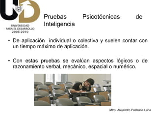 De aplicación  individual o colectiva y suelen contar con un tiempo máximo de aplicación. Con estas pruebas se evalúan aspectos lógicos o de razonamiento verbal, mecánico, espacial o numérico.  Pruebas Psicotécnicas de Inteligencia 