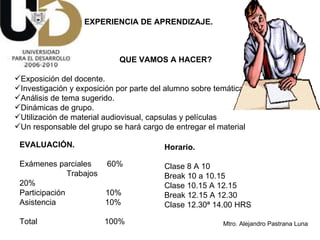EXPERIENCIA DE APRENDIZAJE. QUE VAMOS A HACER? Exposición del docente. Investigación y exposición por parte del alumno sobre temática recomendada.  Análisis de tema sugerido. Dinámicas de grupo. Utilización de material audiovisual, capsulas y películas Un responsable del grupo se hará cargo de entregar el material EVALUACIÓN. Exámenes parciales  60%   Trabajos  20%  Participación  10%  Asistencia  10%  Total  100% Horario. Clase 8 A 10 Break 10 a 10.15  Clase 10.15 A 12.15 Break 12.15 A 12.30 Clase 12.30ª 14.00 HRS 