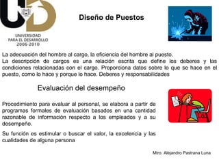 Diseño de Puestos La adecuación del hombre al cargo, la eficiencia del hombre al puesto. La descripción de cargos es una relación escrita que define los deberes y las condiciones relacionadas con el cargo. Proporciona datos sobre lo que se hace en el puesto, como lo hace y porque lo hace. Deberes y responsabilidades  Procedimiento para evaluar al personal, se elabora a partir de programas formales de evaluación basados en una cantidad razonable de información respecto a los empleados y a su desempeño. Su función es estimular o buscar el valor, la excelencia y las cualidades de alguna persona Evaluación del desempeño 