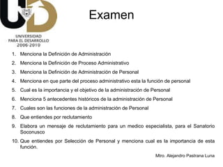 Examen Menciona la Definición de Administración Menciona la Definición de Proceso Administrativo Menciona la Definición de Administración de Personal Menciona en que parte del proceso administrativo esta la función de personal Cual es la importancia y el objetivo de la administración de Personal Menciona 5 antecedentes históricos de la administración de Personal Cuales son las funciones de la administración de Personal Que entiendes por reclutamiento Elabora un mensaje de reclutamiento para un medico especialista, para el Sanatorio Soconusco  Que entiendes por Selección de Personal y menciona cual es la importancia de esta función. 