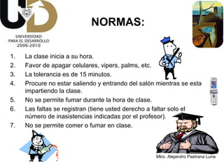 NORMAS: La clase inicia a su hora. Favor de apagar celulares, vipers, palms, etc. La tolerancia es de 15 minutos. Procure no estar saliendo y entrando del salón mientras se esta impartiendo la clase. No se permite fumar durante la hora de clase. Las faltas se registran (tiene usted derecho a faltar solo el número de inasistencias indicadas por el profesor). No se permite comer o fumar en clase. 