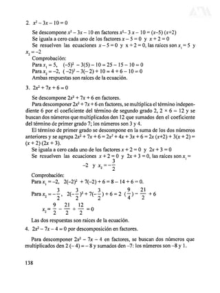 2. X 2
- 3 J C - 1 0 = 0
Se descompone x2
- 3x - 10 en factores x2
- 3 x - 10 = (x-5) (x+2)
Se iguala a cero cada uno de los factores x - 5 = 0 y x + 2 = 0
Se resuelven las ecuaciones JC - 5 = 0 y x + 2 = 0, las raíces sonxl = 5 y
*2 = -2
Comprobación:
Para xx = 5, (-5)2
- 3(5) - 10 = 25 - 15 - 10 = 0
Parax2 = -2, (-2)2
-3(-2) + 10 = 4 + 6 - 10 = 0
Ambas respuestas son raíces de la ecuación.
3. 2JC2
+ 7JC + 6 = 0
Se descompone 2x2
+ Ix + 6 en factores.
Para descomponer 2JC2
+ Ix + 6 en factores, se multiplica el término indepen-
diente 6 por el coeficiente del término de segundo grado 2, 2 x 6 = 12 y se
buscan dos números que multiplicados den 12 que sumados den el coeficiente
del término de primer grado 7; los números son 3 y 4.
El término de primer grado se descompone en la suma de los dos números
anteriores y se agrupa 2JC2
+ Ix +6 = 2x2
+ 4x + 3x + 6 = 2x (x+2)+ 3(x + 2) =
(JC+.2)(2X + 3).
Se iguala a cero cada uno de los factores JC+ 2 = 0 y 2x + 3 = 0
Se resuelven las ecuaciones x + 2 = 0 y 2x + 3 = 0, las raíces son JC}=
-2 y x2=--
Comprobación:
Para*, = -2, 2(-2)2
+ 7(-2) + 6 = 8-14 + 6 = 0.
3 3 3 9 21
--, 2(--)2
+7(--) +6=2 (p~Y+6
9 21 12
0
Las dos respuestas son raíces de la ecuación.
4. 2JC2
- 7JC- 4 = 0 por descomposición en factores.
Para descomponer 2x2
- Ix - 4 en factores, se buscan dos números que
multiplicados den 2 (- 4) = - 8 y sumados den -7: los números son -8 y 1.
138
DERECHOS RESERVADOS © 2004, Universidad Autónoma Metropolitana (México). Prohibida la reproducción de esta obra así como la distribución y venta fuera del ámbito de la UAM®. E-libro Bibliomedia Bibliomedia@mail.com
 
