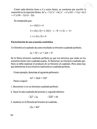 Como cada término tiene a x2
y como factor, se comienza por escribir la
expresión en la siguiente forma 4x*y-1 Xx^yP- + 6x2
y>
= x2
y (4x2
- 1 xy + óy2
)
= x2
y(4x-3y)(x-ly)
Se comprueba que:
a = (4)(l) = 4
b =(4) (-2) + (-3X1) = - 8 + (-3) = -11
Factorización de una ecuación cuadrática
Un binomio al cuadrado da como resultado un trinomio cuadrado perfecto.
(a + b)2
= a2
+ lab + b2
Se le llama trinomio cuadrado perfecto ya que los términos que están en los
extremos tienen raíz cuadrada exacta. Al factorizar un trinomio cuadrado per-
fecto se debe expresar el producto de un binomio al cuadrado. Pero antes hay
que determinar si ese trinomio realmente es cuadrado perfecto.
Como ejemplo, factorizar el siguiente polinomio:
4a2
+l6ab+l6b2
Pasos a seguir:
1. Reconocer si es un trinomio cuadrado perfecto.
2. Sacar la raíz cuadrada del primero y segundo término.
3. Sustituir en la fórmula de binomio al cuadrado.
(2a + 4b)2
64
DERECHOS RESERVADOS © 2004, Universidad Autónoma Metropolitana (México). Prohibida la reproducción de esta obra así como la distribución y venta fuera del ámbito de la UAM®. E-libro Bibliomedia Bibliomedia@mail.com
 