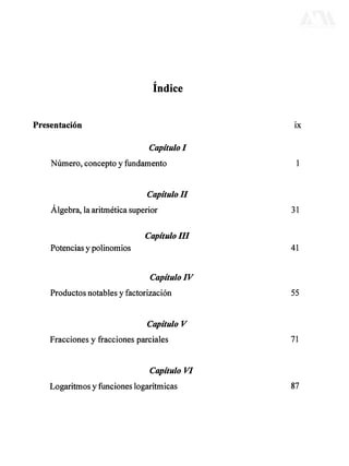 índice
Presentación ix
Capítulo I
Número, concepto y fundamento 1
Capítulo II
Álgebra, la aritmética superior 31
CapítuloIII
Potencias y polinomios 41
Capítulo IV
Productos notables y factorización 55
Capítulo V
Fracciones y fracciones parciales 71
Capítulo VI
Logaritmos y funciones logarítmicas 87
DERECHOS RESERVADOS © 2004, Universidad Autónoma Metropolitana (México). Prohibida la reproducción de esta obra así como la distribución y venta fuera del ámbito de la UAM®. E-libro Bibliomedia Bibliomedia@mail.com
 