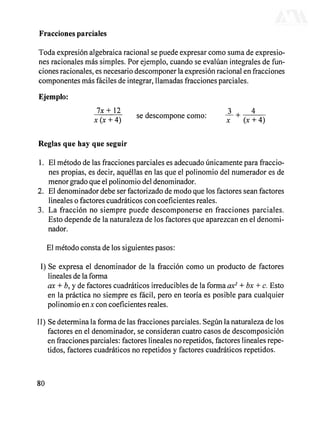 Fracciones parciales
Toda expresión algebraica racional se puede expresar como suma de expresio-
nes racionales más simples. Por ejemplo, cuando se evalúan integrales de fun-
ciones racionales, es necesario descomponer la expresión racional en fracciones
componentes más fáciles de integrar, llamadas fracciones parciales.
Ejemplo:
7x+12 3 , 4
, , A, se descompone como: — + , , A,
x(x + 4) F
x (x + 4)
Reglas que hay que seguir
1. El método de las fracciones parciales es adecuado únicamente para fraccio-
nes propias, es decir, aquéllas en las que el polinomio del numerador es de
menor grado que el polinomio del denominador.
2. El denominador debe ser factorizado de modo que los factores sean factores
lineales o factores cuadráticos con coeficientes reales.
3. La fracción no siempre puede descomponerse en fracciones parciales.
Esto depende de la naturaleza de los factores que aparezcan en el denomi-
nador.
El método consta de los siguientes pasos:
I) Se expresa el denominador de la fracción como un producto de factores
lineales de la forma
ax + b, y de factores cuadráticos irreducibles de la forma ax2
+bx +c. Esto
en la práctica no siempre es fácil, pero en teoría es posible para cualquier
polinomio enJC con coeficientes reales.
II) Se determina la forma de las fracciones parciales. Según la naturaleza de los
factores en el denominador, se consideran cuatro casos de descomposición
en fracciones parciales: factores lineales no repetidos, factores lineales repe-
tidos, factores cuadráticos no repetidos y factores cuadráticos repetidos.
80
DERECHOS RESERVADOS © 2004, Universidad Autónoma Metropolitana (México). Prohibida la reproducción de esta obra así como la distribución y venta fuera del ámbito de la UAM®. E-libro Bibliomedia Bibliomedia@mail.com
 