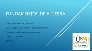 FUNDAMENTOS DE ALGEBRA
LICENCIATURA EN MATEMÁTICAS
Curso: Algebra, trigonometría y geometría analítica.
Estudiante: Luis Fernando Jiménez Arrieta
Código: 1123998992
20/09/23
 