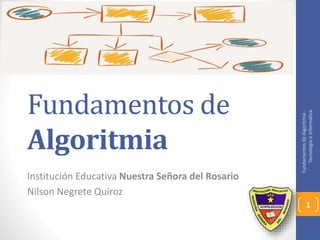 Fundamentos de 
Algoritmia 
Institución Educativa Nuestra Señora del Rosario 
Nilson Negrete Quiroz 
Fundamentos de Algoritmia - 
Tecnología e Informática 
1 
 