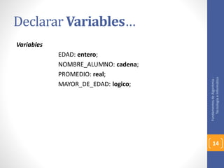 Declarar Variables… 
Variables 
EDAD: entero; 
NOMBRE_ALUMNO: cadena; 
PROMEDIO: real; 
MAYOR_DE_EDAD: logico; 
Fundamentos de Algoritmia - 
Tecnología e Informática 
14 
 