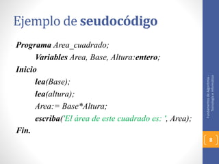 Ejemplo de seudocódigo 
Programa Area_cuadrado; 
Variables Area, Base, Altura:entero; 
Inicio 
lea(Base); 
lea(altura); 
Area:= Base*Altura; 
escriba('El área de este cuadrado es: ', Area); 
Fin. 
Fundamentos de Algoritmia - 
Tecnología e Informática 
8 
 