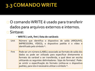 O comando WRITE é usado para transferir 
dados para arquivos externos e internos. 
Sintaxe: 
▪ WRITE ( unit, fmt ) lista de variáveis 
Unit Número que identifica o dispositivo de saída (ARQUIVO, 
IMPRESSORA, VÍDEO), o dispositivo padrão é o vídeo e 
identificado pelo símbolo *. 
Fmt Pode ser um número (LABEL) associado ao formato de saída dos 
dados ou pode ser utilizado para especificar diretamente o 
formato da variável a ser transferida, a qual deve ser escrita 
utilizando os seguintes delimitadores: '(tipo do formato)'. Pode-se 
omitir a especificação do formato (utiliza-se o dispositivo 
padrão), para isto é necessário utilizar o símbolo *. 
 