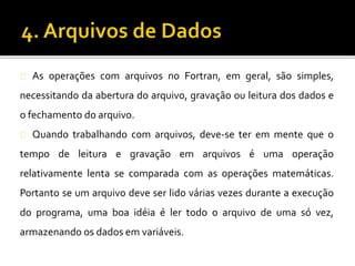As operações com arquivos no Fortran, em geral, são simples, 
necessitando da abertura do arquivo, gravação ou leitura dos dados e 
o fechamento do arquivo. 
Quando trabalhando com arquivos, deve-se ter em mente que o 
tempo de leitura e gravação em arquivos é uma operação 
relativamente lenta se comparada com as operações matemáticas. 
Portanto se um arquivo deve ser lido várias vezes durante a execução 
do programa, uma boa idéia é ler todo o arquivo de uma só vez, 
armazenando os dados em variáveis. 
 