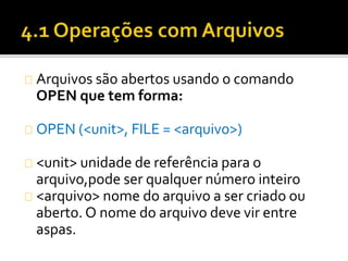 Arquivos são abertos usando o comando 
OPEN que tem forma: 
OPEN (<unit>, FILE = <arquivo>) 
<unit> unidade de referência para o 
arquivo,pode ser qualquer número inteiro 
<arquivo> nome do arquivo a ser criado ou 
aberto. O nome do arquivo deve vir entre 
aspas. 
 