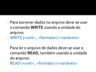 Para escrever dados no arquivo deve-se usar 
o comando WRITE usando a unidade do 
arquivo: 
WRITE (<unit> , <formato>) <variáveis> 
Para ler o arquivo de dados deve-se usar o 
comando READ, também usando a unidade 
do arquivo: 
READ (<unit> , <formato>) <variáveis> 
 