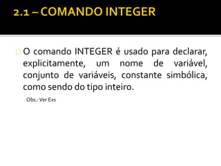 O comando INTEGER é usado para declarar, 
explicitamente, um nome de variável, 
conjunto de variáveis, constante simbólica, 
como sendo do tipo inteiro. 
Obs.: Ver Exs 
 