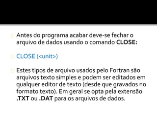 Antes do programa acabar deve-se fechar o 
arquivo de dados usando o comando CLOSE: 
CLOSE (<unit>) 
Estes tipos de arquivo usados pelo Fortran são 
arquivos texto simples e podem ser editados em 
qualquer editor de texto (desde que gravados no 
formato texto). Em geral se opta pela extensão 
.TXT ou .DAT para os arquivos de dados. 
 