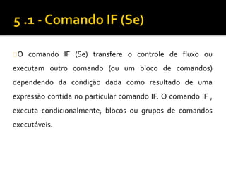 O comando IF (Se) transfere o controle de fluxo ou 
executam outro comando (ou um bloco de comandos) 
dependendo da condição dada como resultado de uma 
expressão contida no particular comando IF. O comando IF , 
executa condicionalmente, blocos ou grupos de comandos 
executáveis. 
 