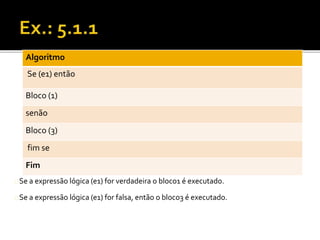 Algoritmo 
Se (e1) então 
Bloco (1) 
senão 
Bloco (3) 
fim se 
Fim 
Se a expressão lógica (e1) for verdadeira o bloco1 é executado. 
Se a expressão lógica (e1) for falsa, então o bloco3 é executado. 
 
