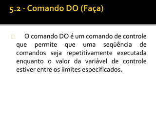 O comando DO é um comando de controle 
que permite que uma seqüência de 
comandos seja repetitivamente executada 
enquanto o valor da variável de controle 
estiver entre os limites especificados. 
 