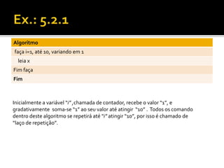 Algoritmo 
faça i=1, até 10, variando em 1 
leia x 
Fim faça 
Fim 
Inicialmente a variável “i” ,chamada de contador, recebe o valor “1”, e 
gradativamente soma-se “1” ao seu valor até atingir “10” . Todos os comando 
dentro deste algoritmo se repetirá até “i” atingir “10”, por isso é chamado de 
“laço de repetição”. 
 
