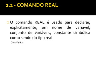 O comando REAL é usado para declarar, 
explicitamente, um nome de variável, 
conjunto de variáveis, constante simbólica 
como sendo do tipo real 
Obs.: Ver Exs 
 