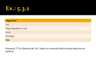 algoritmo 
i=0 
Faça enquanto (i=10) 
i=i+1 
Fim faça 
Fim 
Enquanto “i” for diferente de “10”, todos os comandos dentro desse algoritmo se 
repetirá. 
 