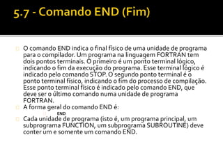 O comando END indica o final físico de uma unidade de programa 
para o compilador. Um programa na linguagem FORTRAN tem 
dois pontos terminais. O primeiro é um ponto terminal lógico, 
indicando o fim da execução do programa. Esse terminal lógico é 
indicado pelo comando STOP. O segundo ponto terminal é o 
ponto terminal físico, indicando o fim do processo de compilação. 
Esse ponto terminal físico é indicado pelo comando END, que 
deve ser o último comando numa unidade de programa 
FORTRAN. 
A forma geral do comando END é: 
END 
Cada unidade de programa (isto é, um programa principal, um 
subprograma FUNCTION, um subprograma SUBROUTINE) deve 
conter um e somente um comando END. 
 